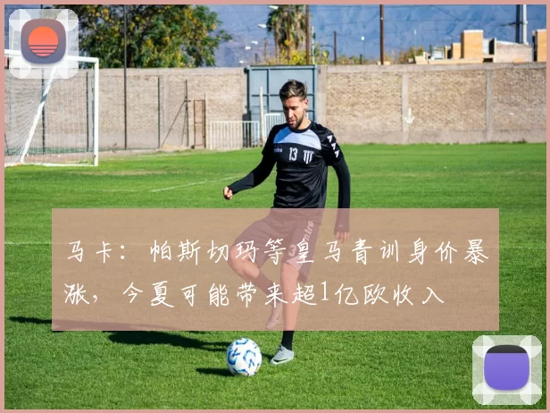 马卡：帕斯切玛等皇马青训身价暴涨，今夏可能带来超1亿欧收入