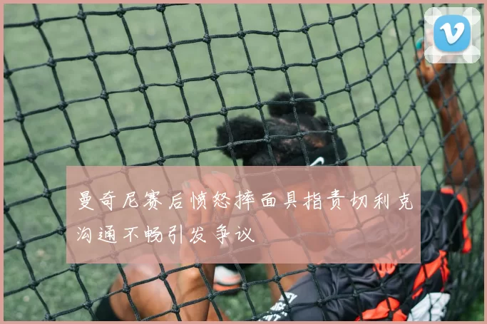 曼奇尼赛后愤怒摔面具指责切利克沟通不畅引发争议