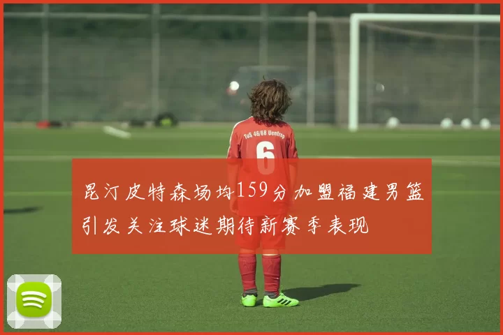 昆汀皮特森场均159分加盟福建男篮引发关注球迷期待新赛季表现