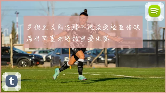 罗德里戈因右膝不适接受检查将缺席对阵塞尔塔的重要比赛