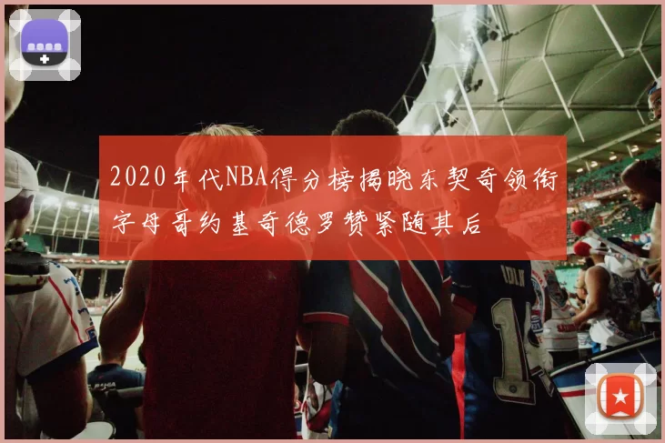 2020年代NBA得分榜揭晓东契奇领衔字母哥约基奇德罗赞紧随其后