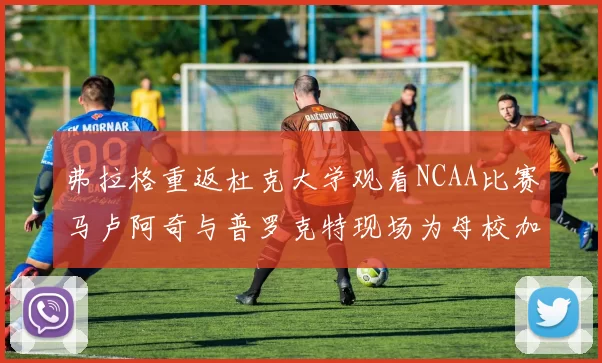 弗拉格重返杜克大学观看NCAA比赛马卢阿奇与普罗克特现场为母校加油助威
