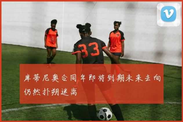 库蒂尼奥合同年即将到期未来去向仍然扑朔迷离