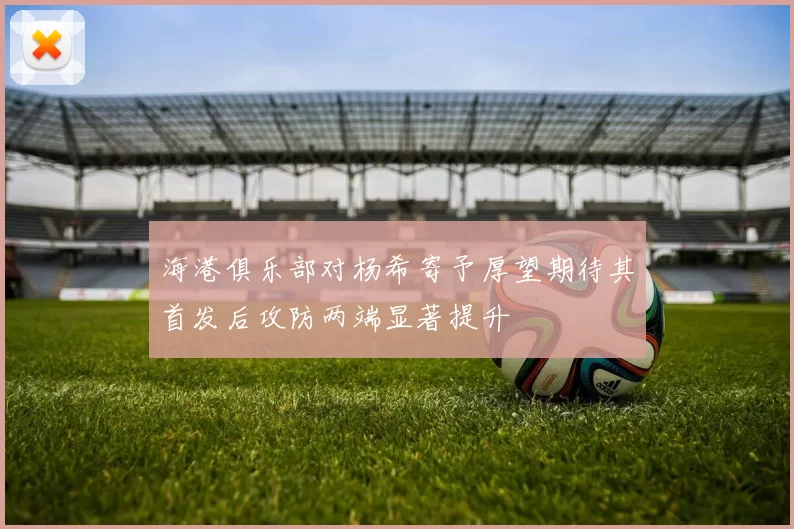 海港俱乐部对杨希寄予厚望期待其首发后攻防两端显著提升