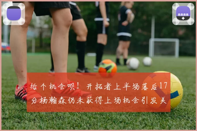 给个机会呗！开拓者上半场落后17分杨瀚森仍未获得上场机会引发关注