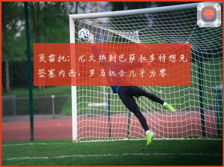 莫雷托：尤文热刺巴萨和多特想免签塞内西，罗马机会几乎为零