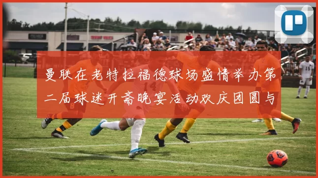 曼联在老特拉福德球场盛情举办第二届球迷开斋晚宴活动欢庆团圆与友谊