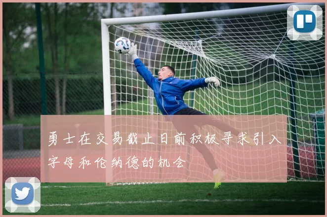 勇士在交易截止日前积极寻求引入字母和伦纳德的机会