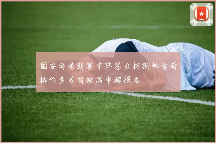 国安海港新赛季阵容分析斯帕吉奇梅伦多或将缺席中超报名