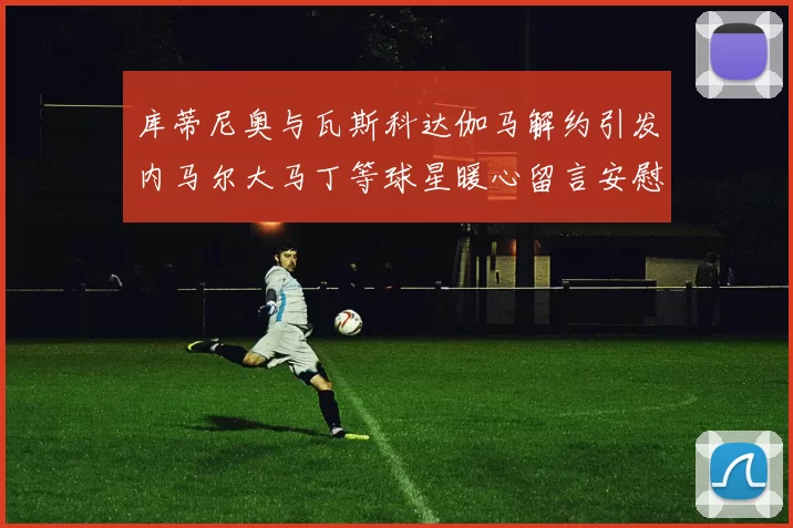 库蒂尼奥与瓦斯科达伽马解约引发内马尔大马丁等球星暖心留言安慰