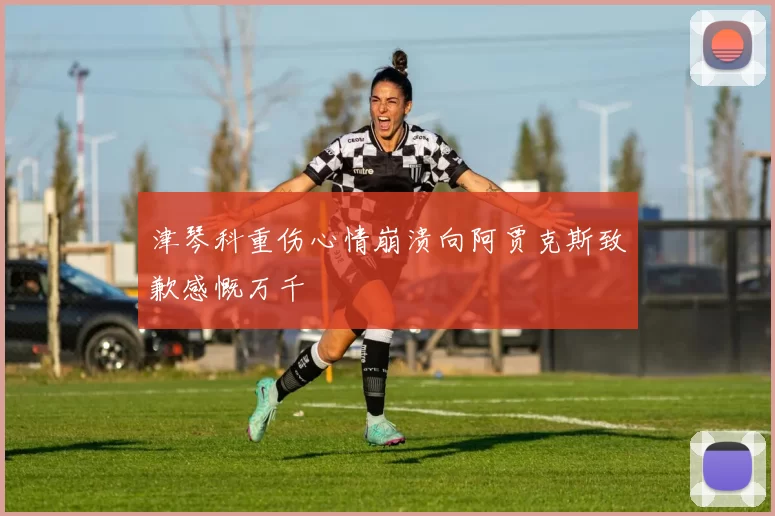 津琴科重伤心情崩溃向阿贾克斯致歉感慨万千