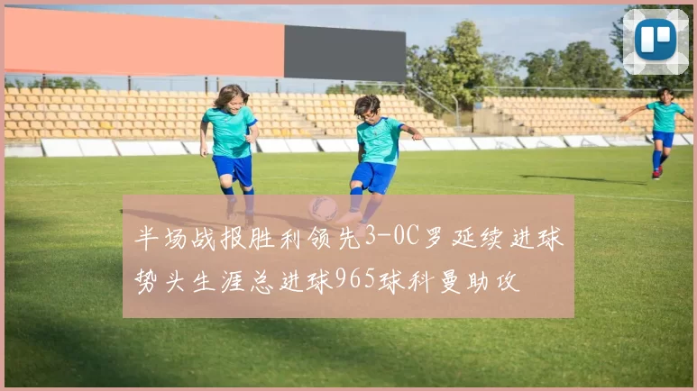 半场战报胜利领先3-0C罗延续进球势头生涯总进球965球科曼助攻