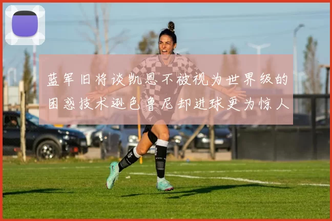 蓝军旧将谈凯恩不被视为世界级的困惑技术逊色鲁尼却进球更为惊人