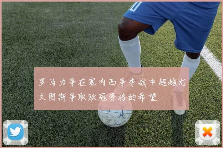 罗马力争在塞内西争夺战中超越尤文图斯争取欧冠资格的希望