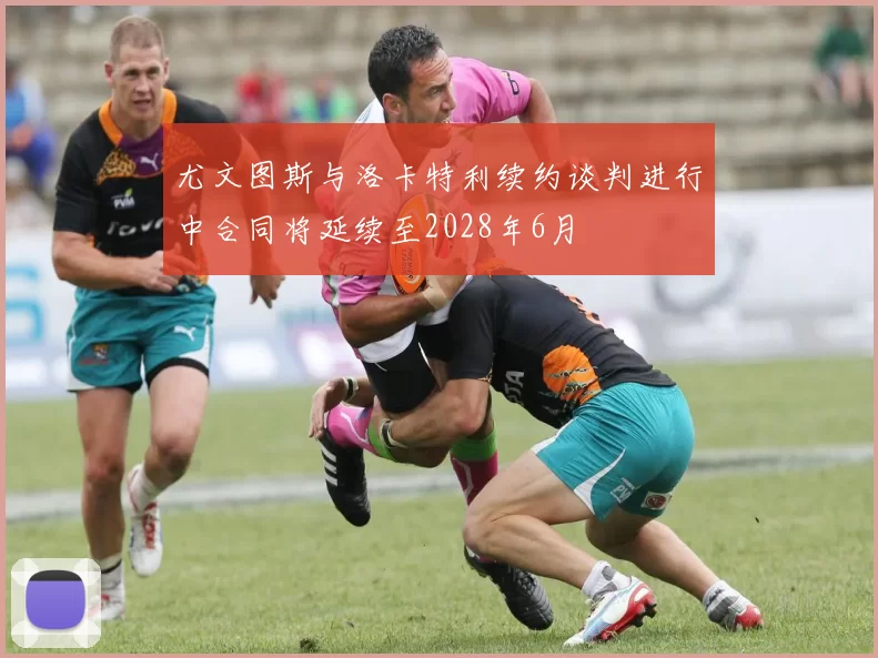 尤文图斯与洛卡特利续约谈判进行中合同将延续至2028年6月
