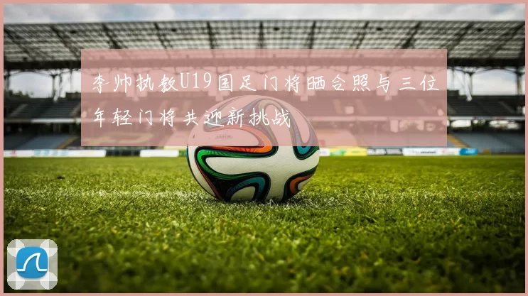 李帅执教U19国足门将晒合照与三位年轻门将共迎新挑战