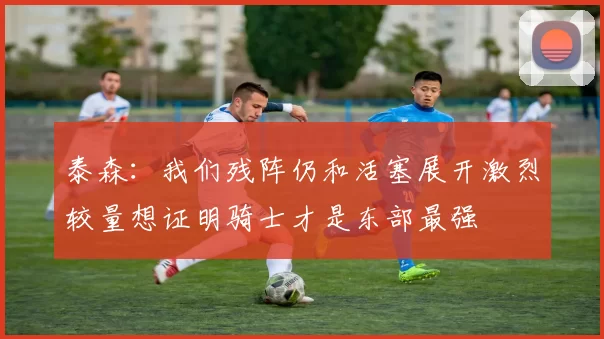 泰森：我们残阵仍和活塞展开激烈较量想证明骑士才是东部最强