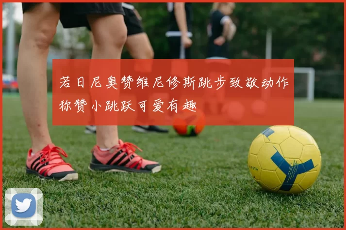 若日尼奥赞维尼修斯跳步致敬动作称赞小跳跃可爱有趣