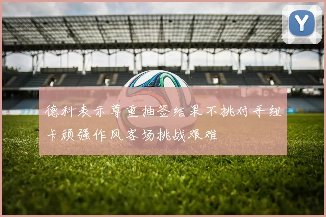 德科表示尊重抽签结果不挑对手纽卡顽强作风客场挑战艰难