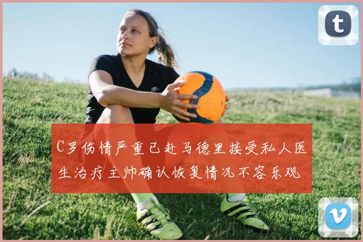 C罗伤情严重已赴马德里接受私人医生治疗主帅确认恢复情况不容乐观