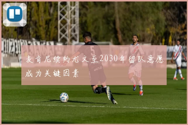 麦肯尼续约尤文至2030年留队意愿成为关键因素