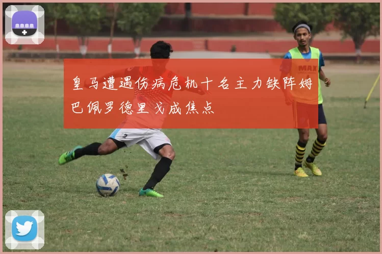皇马遭遇伤病危机十名主力缺阵姆巴佩罗德里戈成焦点